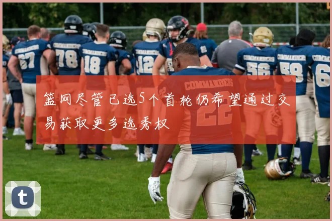 篮网尽管已选5个首轮仍希望通过交易获取更多选秀权