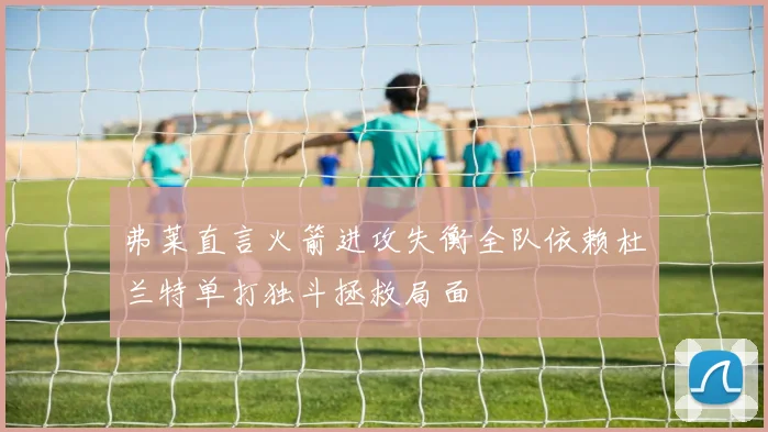 弗莱直言火箭进攻失衡全队依赖杜兰特单打独斗拯救局面