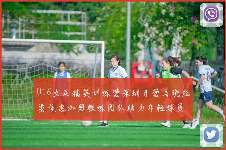 U16女足精英训练营深圳开营马晓旭娄佳惠加盟教练团队助力年轻球员成长