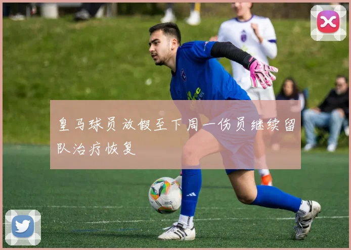 皇马球员放假至下周一伤员继续留队治疗恢复