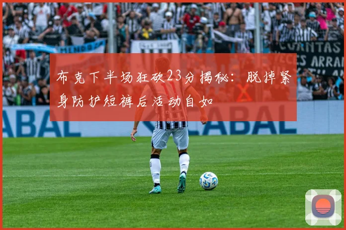 布克下半场狂砍23分揭秘：脱掉紧身防护短裤后活动自如