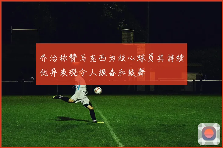 乔治称赞马克西为核心球员其持续优异表现令人振奋和鼓舞