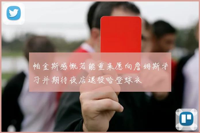 帕金斯感慨若能重来愿向詹姆斯学习并期待夜店退役哈登球衣
