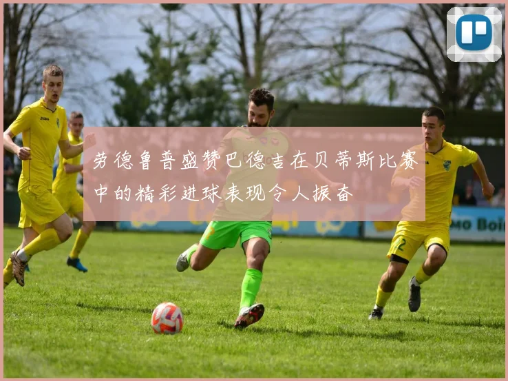 劳德鲁普盛赞巴德吉在贝蒂斯比赛中的精彩进球表现令人振奋