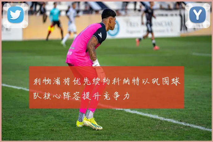 利物浦将优先续约科纳特以巩固球队核心阵容提升竞争力