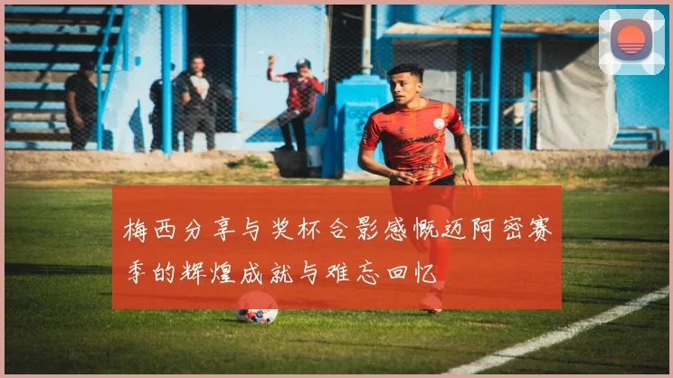梅西分享与奖杯合影感慨迈阿密赛季的辉煌成就与难忘回忆