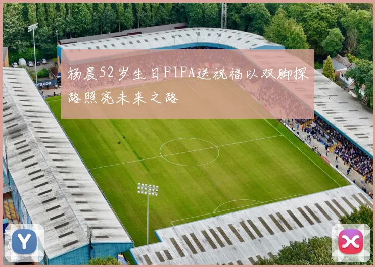 杨晨52岁生日FIFA送祝福以双脚探路照亮未来之路