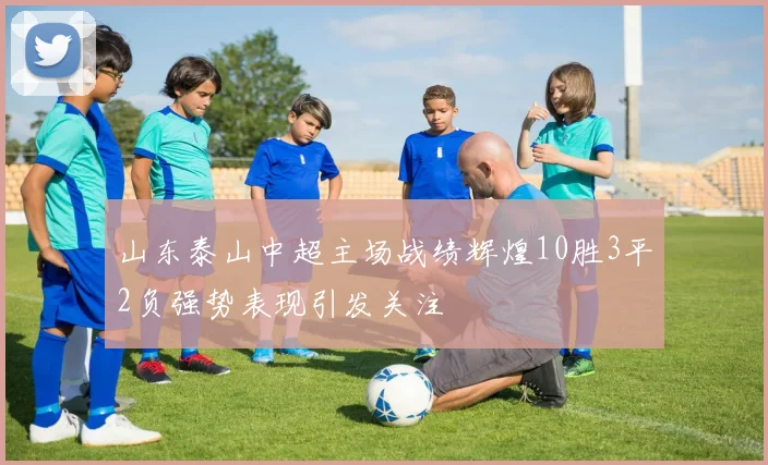 山东泰山中超主场战绩辉煌10胜3平2负强势表现引发关注