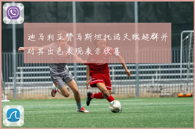 迪马利亚赞马斯坦托诺天赋超群并对其出色表现表示欣喜