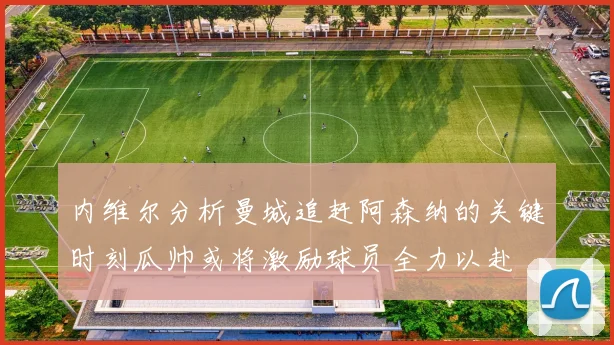 内维尔分析曼城追赶阿森纳的关键时刻瓜帅或将激励球员全力以赴