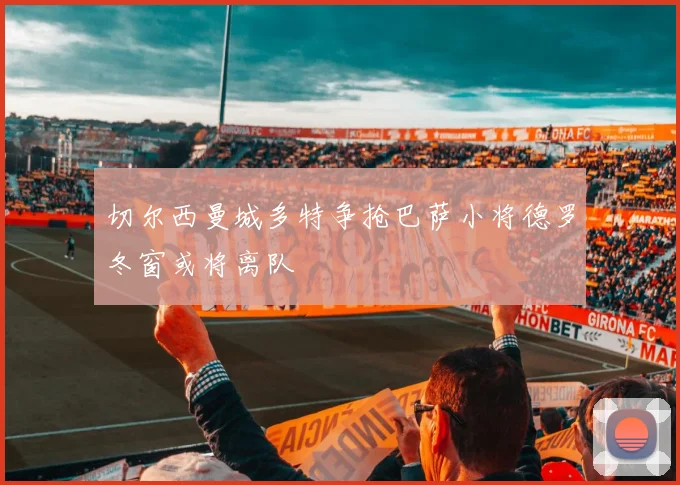 切尔西曼城多特争抢巴萨小将德罗冬窗或将离队