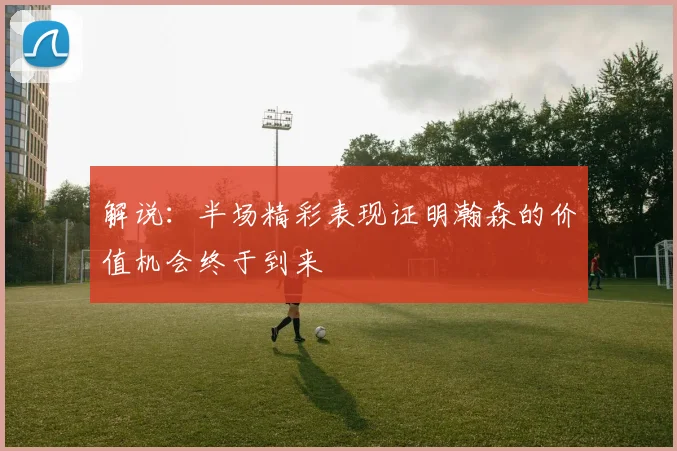 解说：半场精彩表现证明瀚森的价值机会终于到来