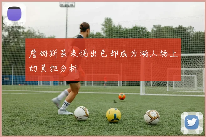 詹姆斯虽表现出色却成为湖人场上的负担分析
