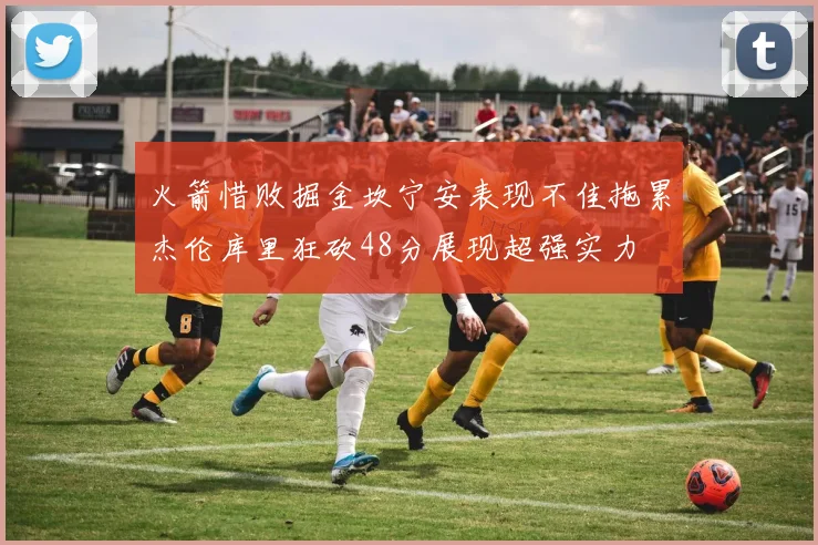 火箭惜败掘金坎宁安表现不佳拖累杰伦库里狂砍48分展现超强实力