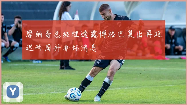 摩纳哥总经理透露博格巴复出再延迟两周并非坏消息