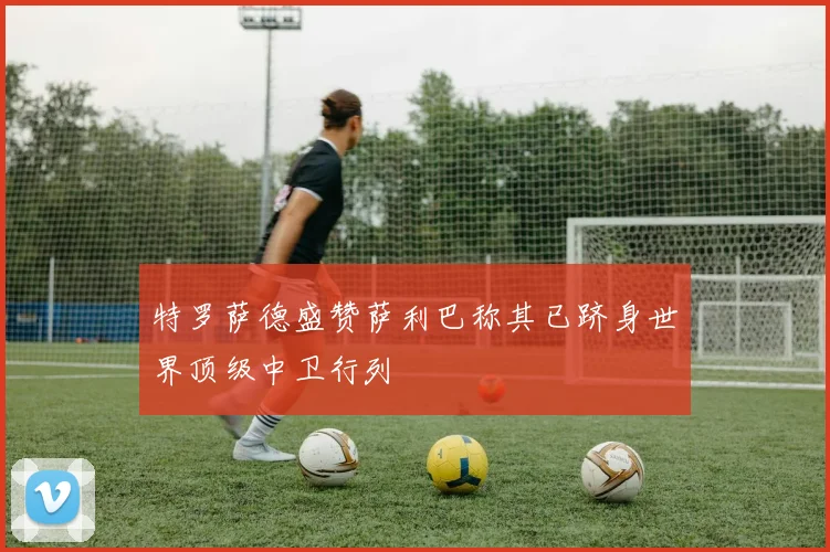 特罗萨德盛赞萨利巴称其已跻身世界顶级中卫行列