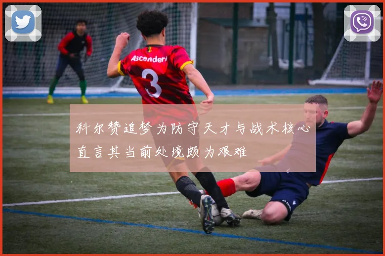 科尔赞追梦为防守天才与战术核心直言其当前处境颇为艰难