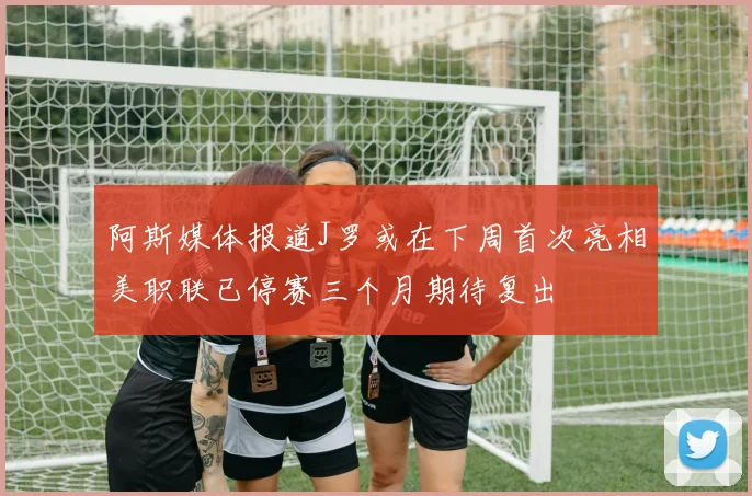 阿斯媒体报道J罗或在下周首次亮相美职联已停赛三个月期待复出
