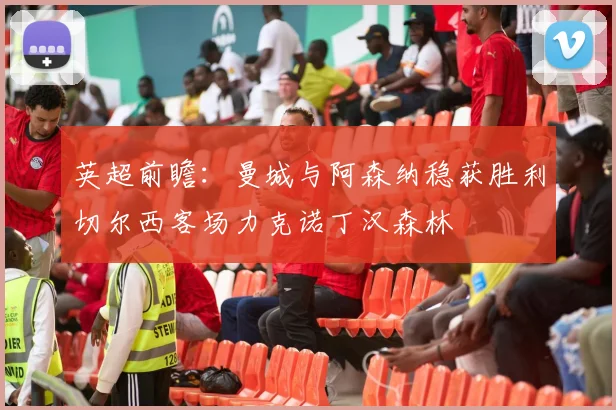 英超前瞻：曼城与阿森纳稳获胜利切尔西客场力克诺丁汉森林