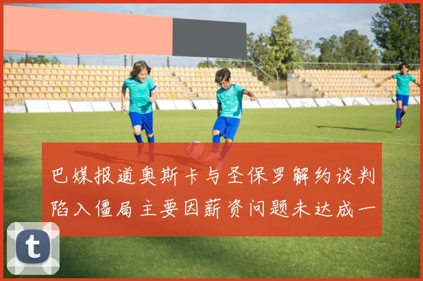巴媒报道奥斯卡与圣保罗解约谈判陷入僵局主要因薪资问题未达成一致