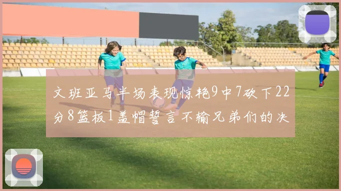 文班亚马半场表现惊艳9中7砍下22分8篮板1盖帽誓言不输兄弟们的决心