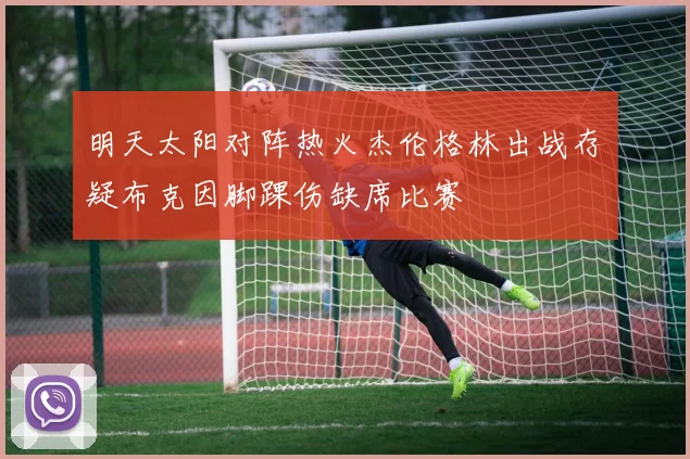 明天太阳对阵热火杰伦格林出战存疑布克因脚踝伤缺席比赛