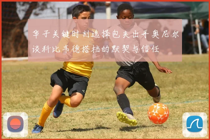 华子关键时刻选择包夹出手奥尼尔谈科比韦德搭档的默契与信任