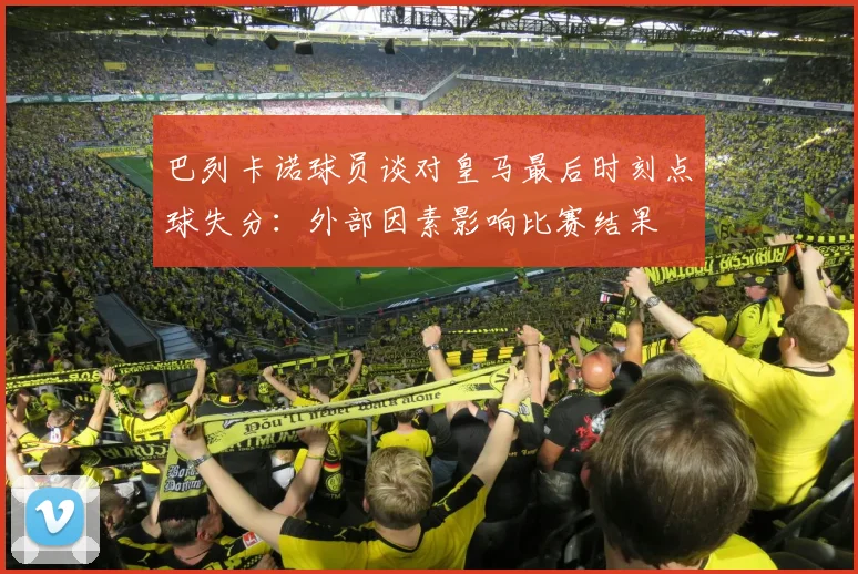 巴列卡诺球员谈对皇马最后时刻点球失分：外部因素影响比赛结果