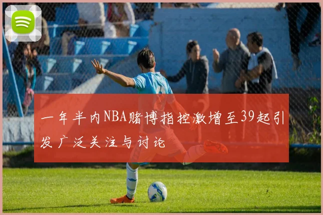 一年半内NBA赌博指控激增至39起引发广泛关注与讨论