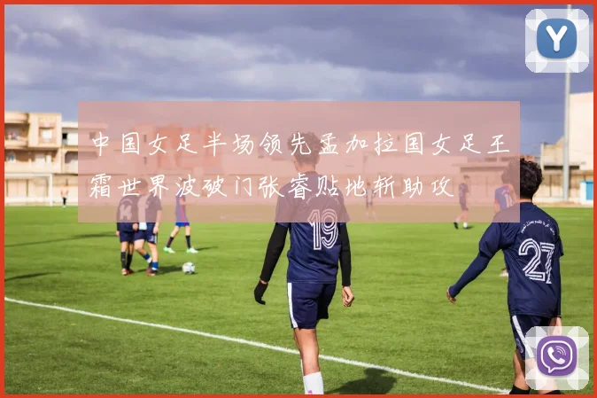 中国女足半场领先孟加拉国女足王霜世界波破门张睿贴地斩助攻