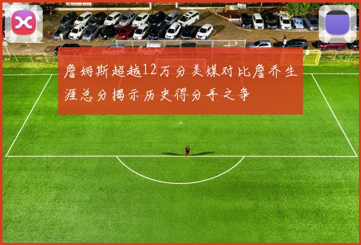 詹姆斯超越12万分美媒对比詹乔生涯总分揭示历史得分手之争