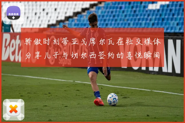 骄傲时刻蒂亚戈席尔瓦在社交媒体分享儿子与切尔西签约的喜悦瞬间