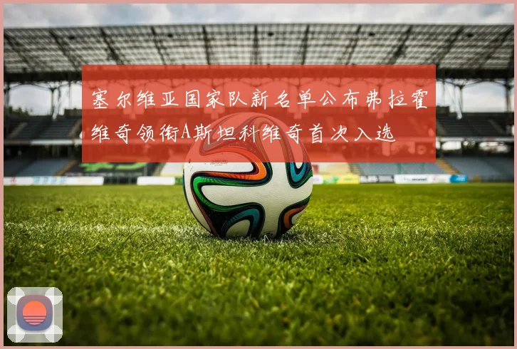 塞尔维亚国家队新名单公布弗拉霍维奇领衔A斯坦科维奇首次入选