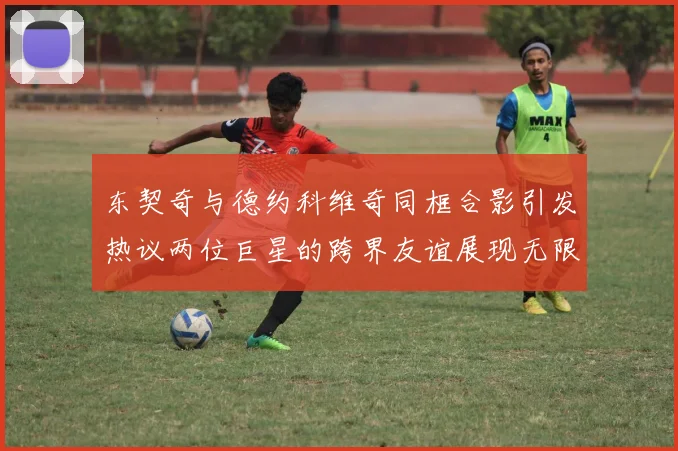 东契奇与德约科维奇同框合影引发热议两位巨星的跨界友谊展现无限魅力