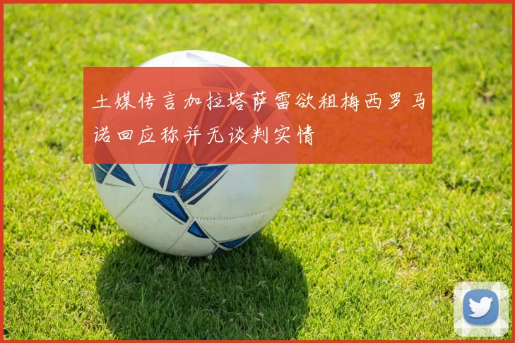 土媒传言加拉塔萨雷欲租梅西罗马诺回应称并无谈判实情