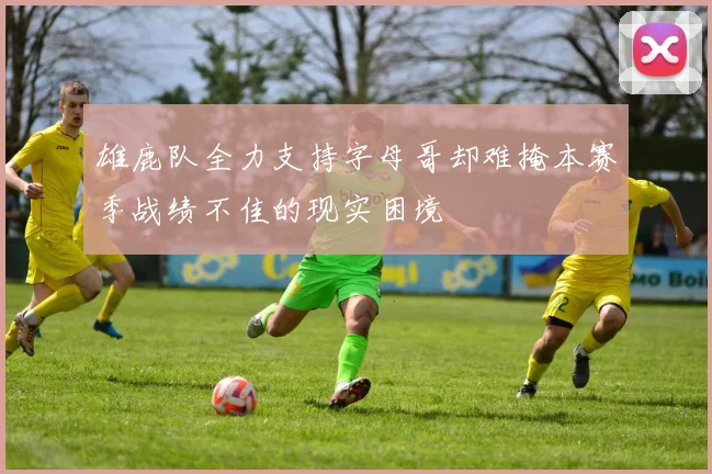 雄鹿队全力支持字母哥却难掩本赛季战绩不佳的现实困境