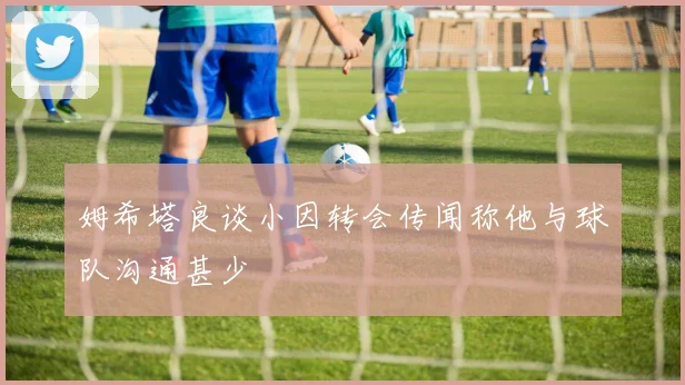 姆希塔良谈小因转会传闻称他与球队沟通甚少