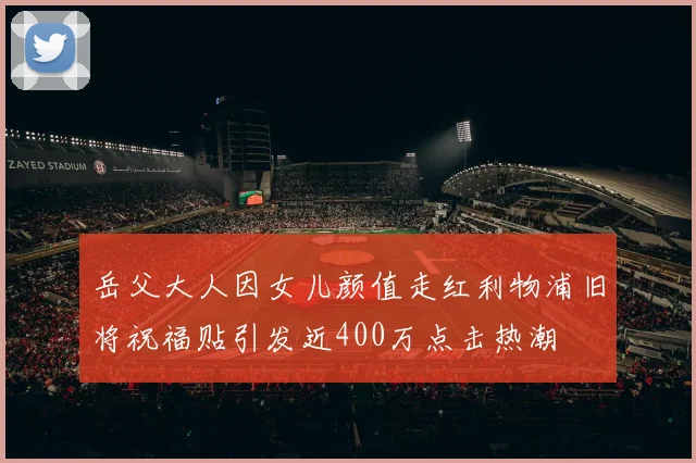 岳父大人因女儿颜值走红利物浦旧将祝福贴引发近400万点击热潮