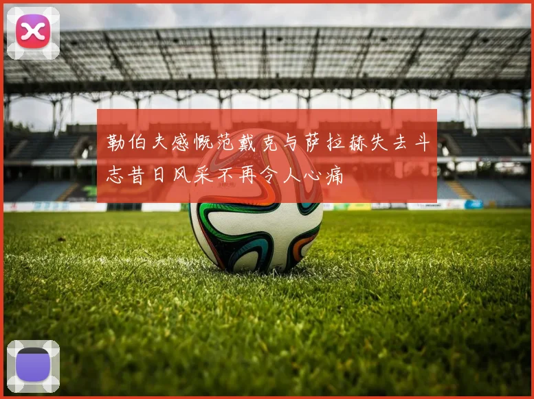勒伯夫感慨范戴克与萨拉赫失去斗志昔日风采不再令人心痛