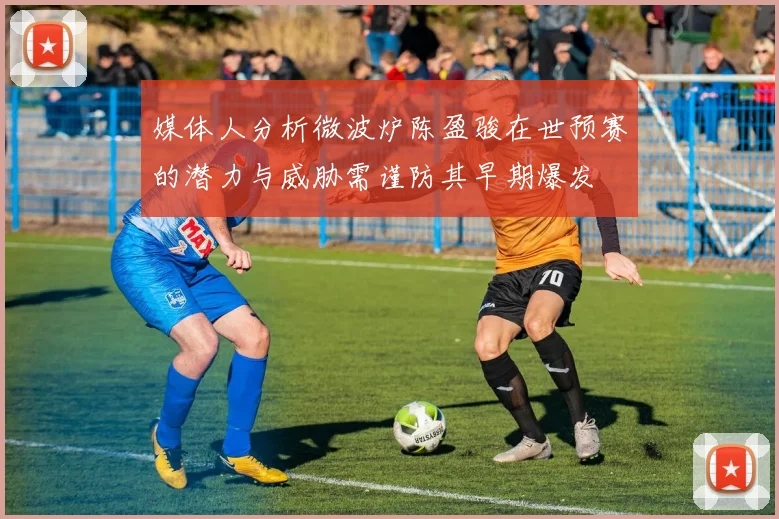 媒体人分析微波炉陈盈骏在世预赛的潜力与威胁需谨防其早期爆发