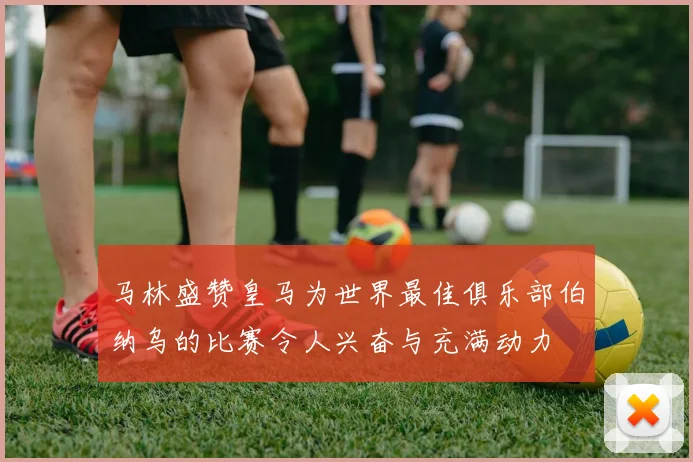 马林盛赞皇马为世界最佳俱乐部伯纳乌的比赛令人兴奋与充满动力